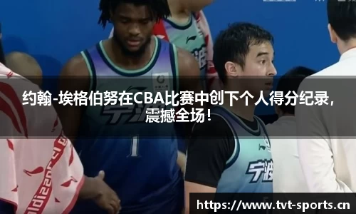 约翰-埃格伯努在CBA比赛中创下个人得分纪录，震撼全场！