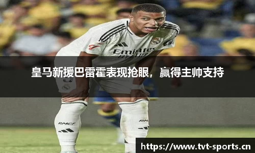皇马新援巴雷霍表现抢眼，赢得主帅支持